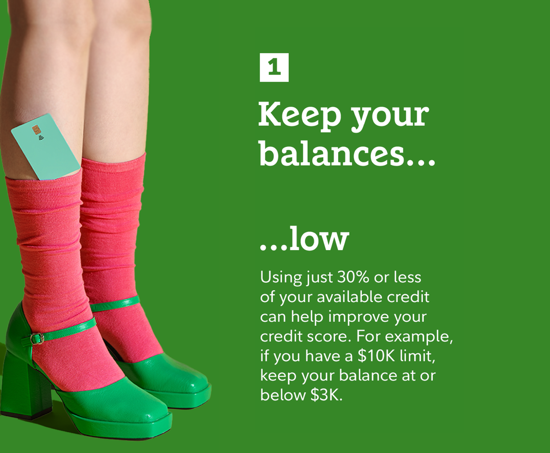 1. Keep your balances...low: Using just 30% or less of your available credit can help improve your credit score. For example, if you have a $10K limit, keep your balance at or below $3K.