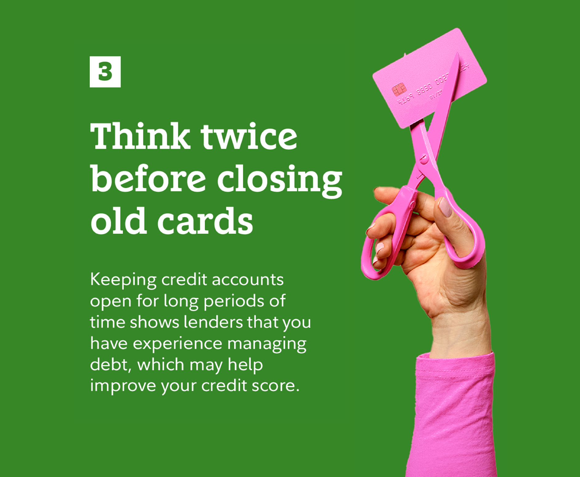 3. Think twice before closing old cards. Keeping credit accounts open for long periods of time shows lenders that you have experience managing debt, which may help improve your credit score.