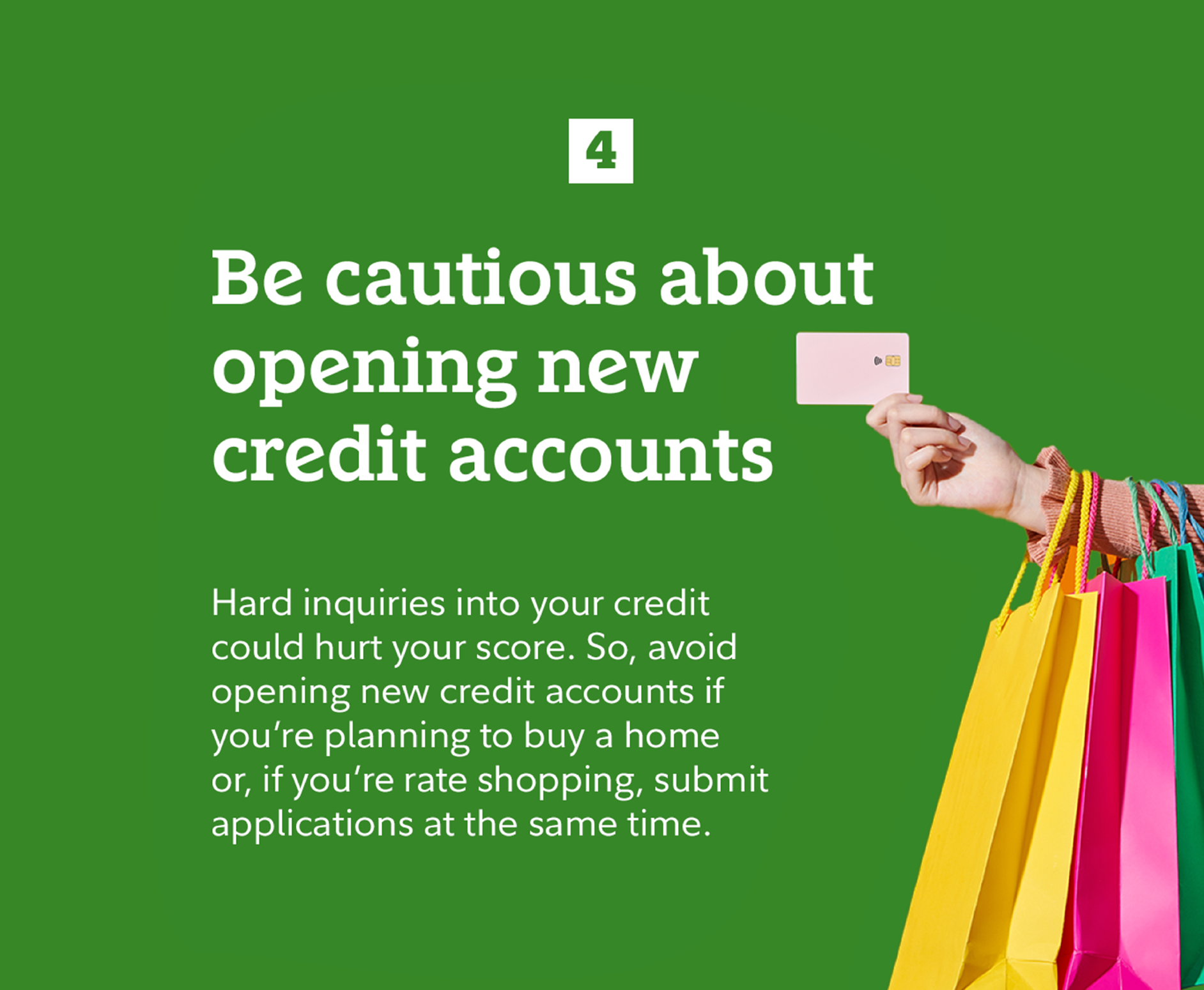 4. Be cautious about opening new credit accounts. Hard inquiries into your credit could hurt your score. So, avoid opening new credit accounts if you're planning to buy a home or, if you're rate shopping, submit applications at the same time.