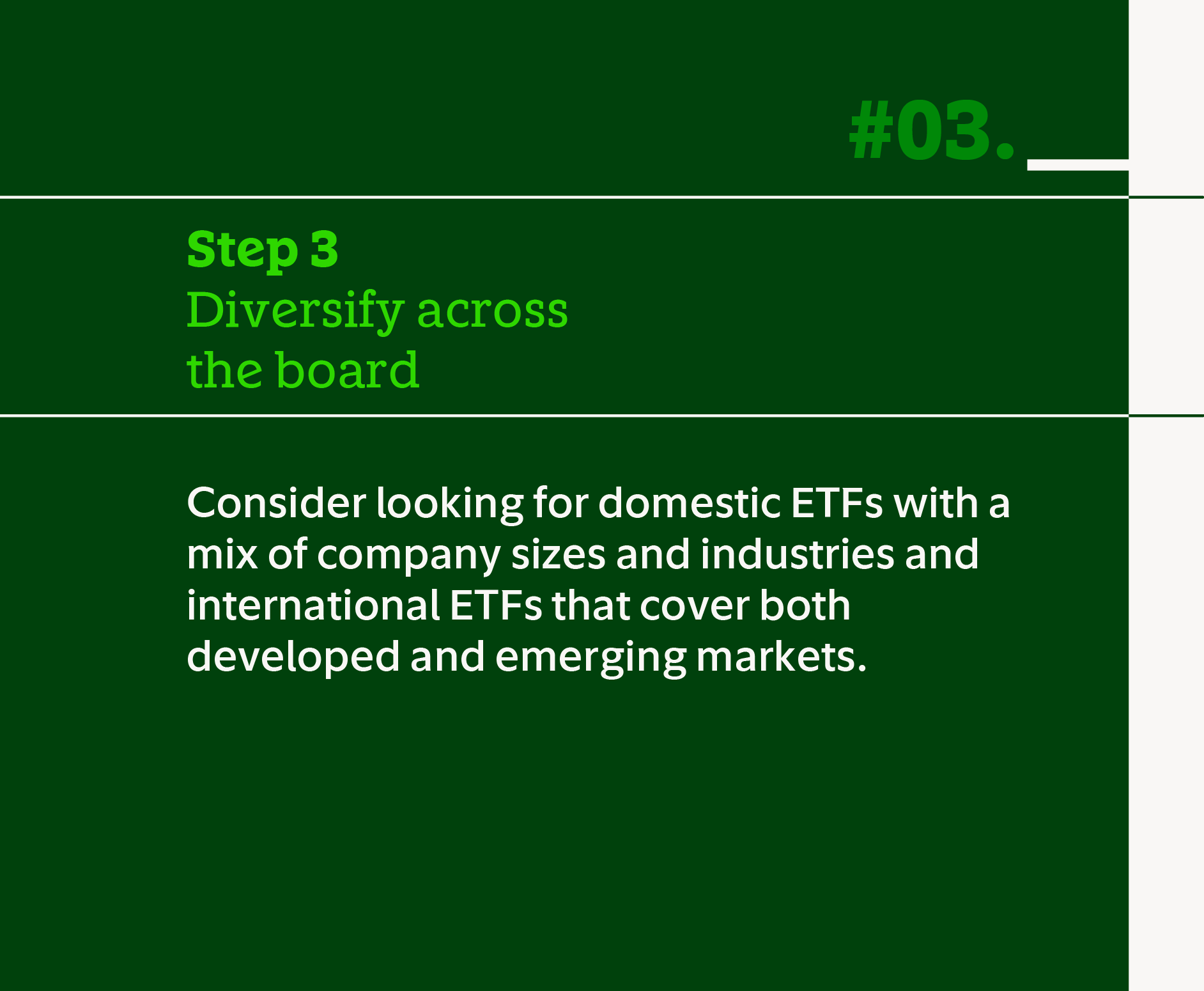 Step 3 Diversify across the board. Consider looking for domestic ETFs with a mix of company sizes and industries and international ETFs that cover both developed and emerging markets.