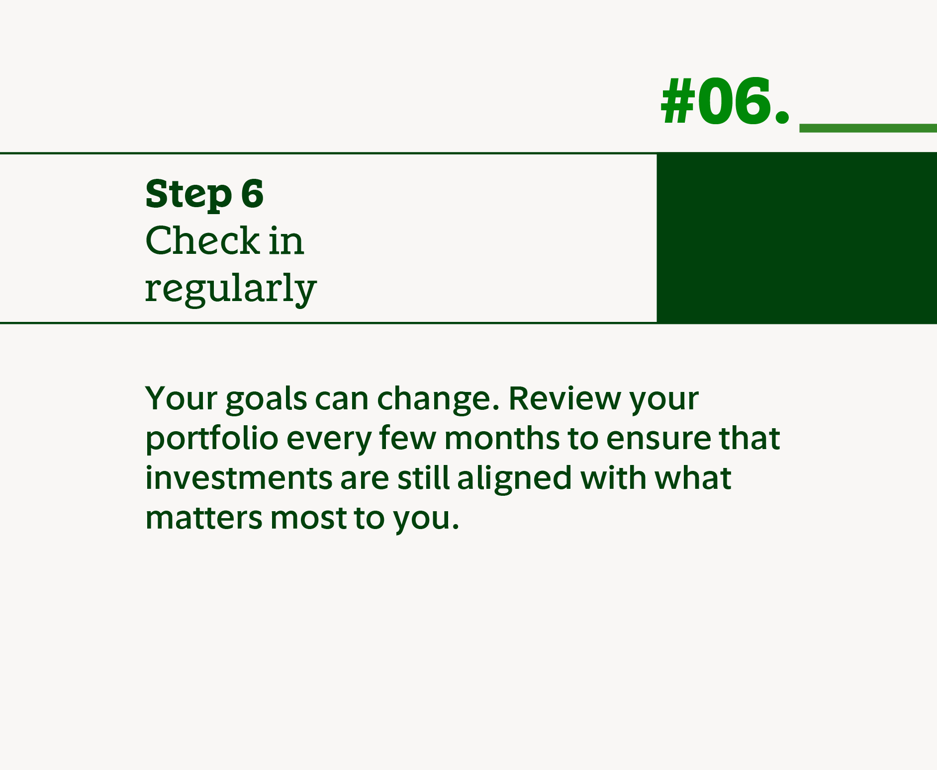 Step 6 Check in regularly. Your goals can change. Review your portfolio every few months to ensure that investments are still aligned with what matters most to you.