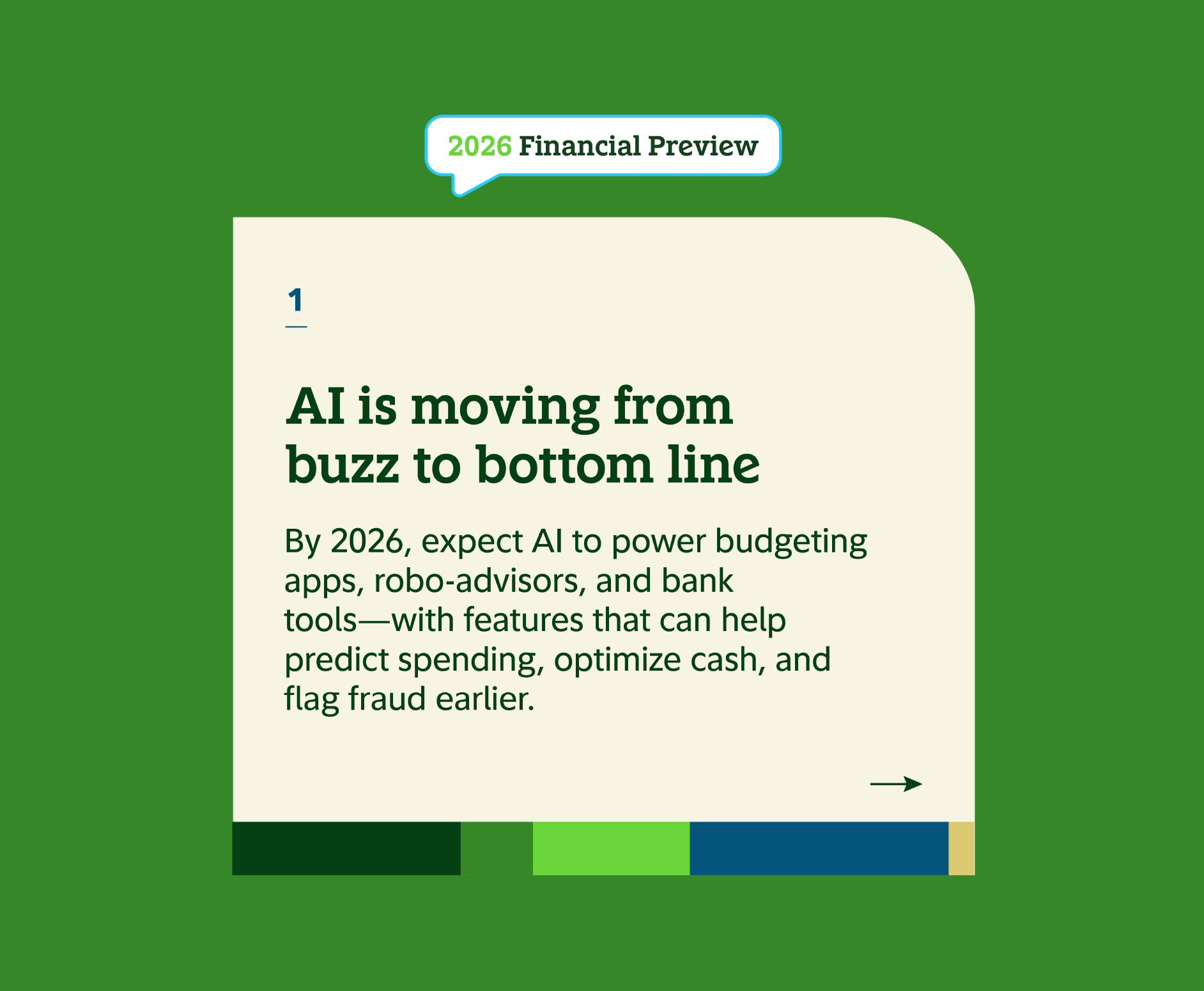 1 AI is moving from buzz to bottom line. By 2026, expect AI to power budgeting apps, robo-advisors, and bank tools - with features that can help predict spending, optimize cash, and flag fraud earlier.