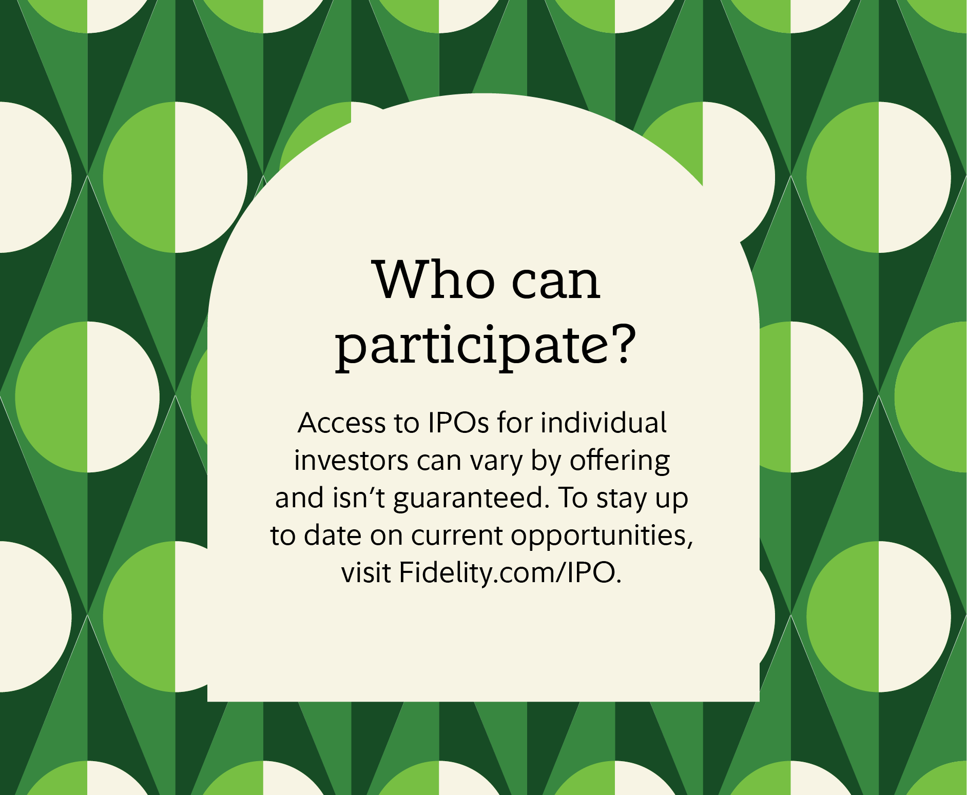 Who can participate? Access to IPOs for individual investors can vary by offering and isn't guaranteed. To stay up to date on current opportunities, visit Fidelity.com/IPO. 