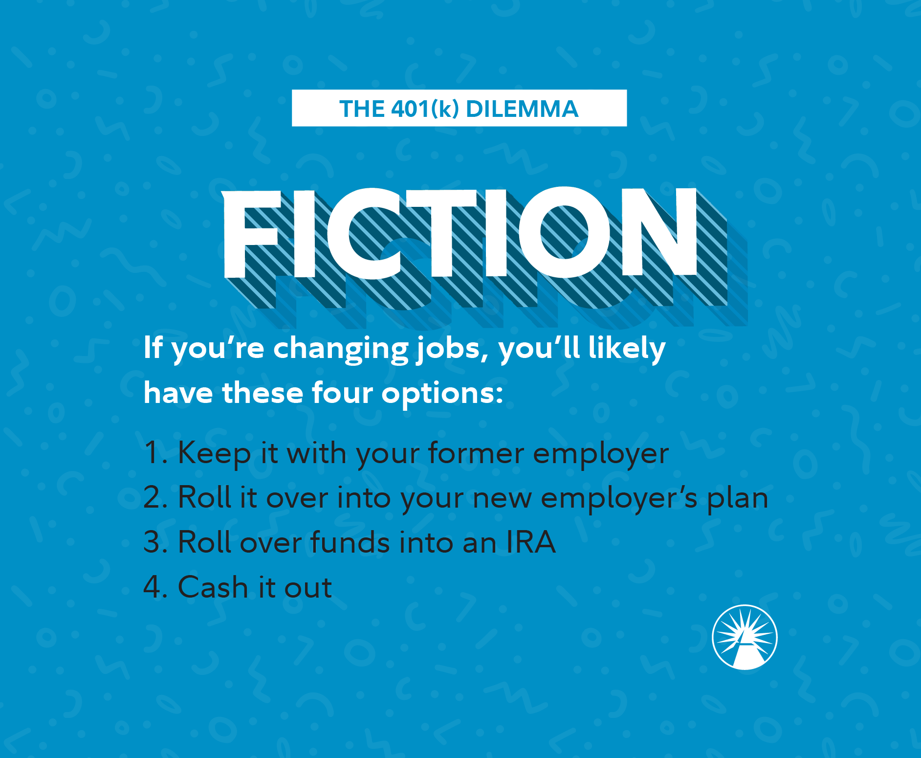 Fiction If you're changing jobs, you'll likely have these four options: 1. Keep it with your former employer 2. Roll it over into your new employer's plan 3. Roll over funds into an IRA 4. Cash it out