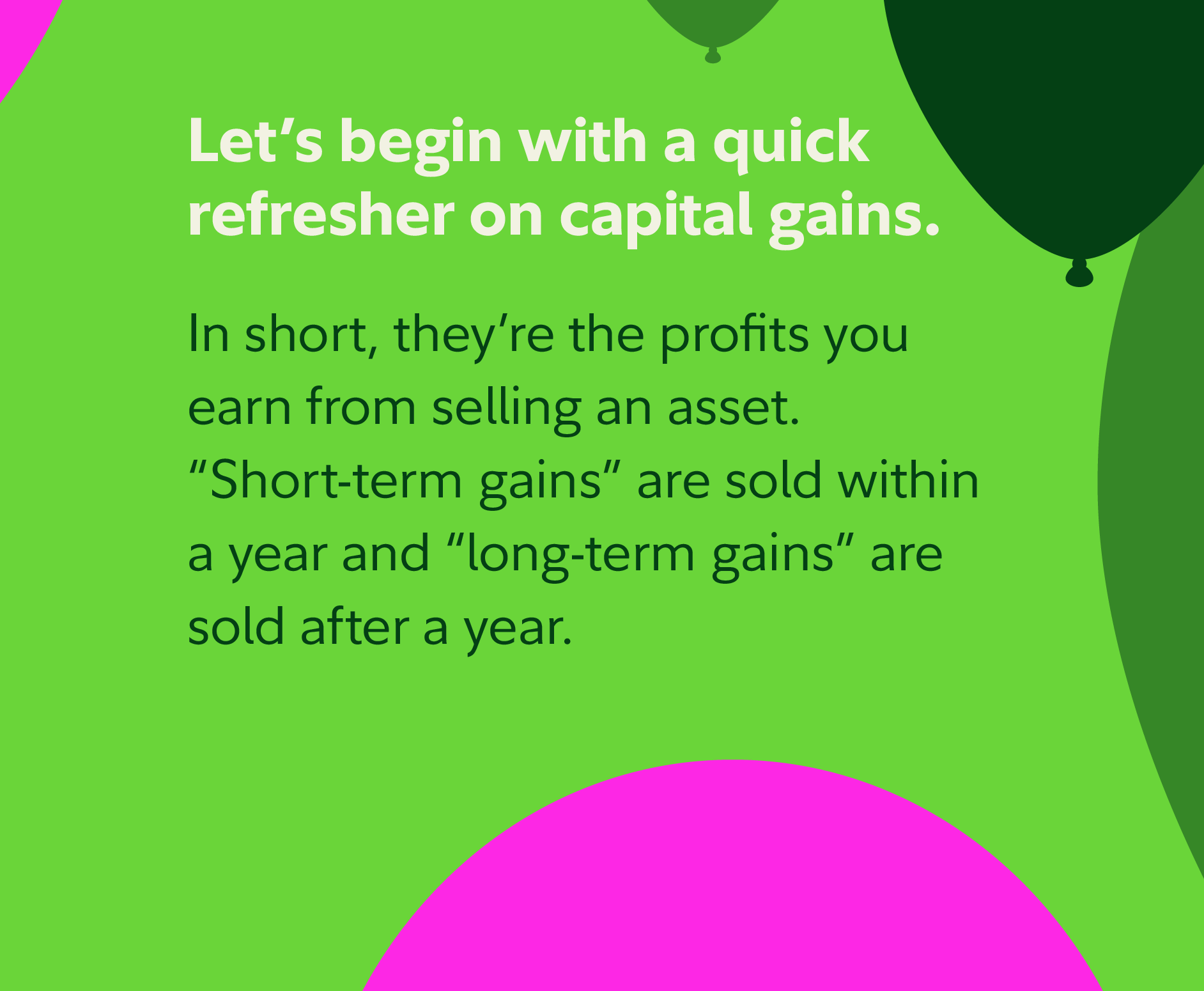 Let's begin with a quick refresher on capital gains. In short, they're the profits you earn from selling an asset. Short-term gains are sold within a year and long-term gains are sold after a year.
