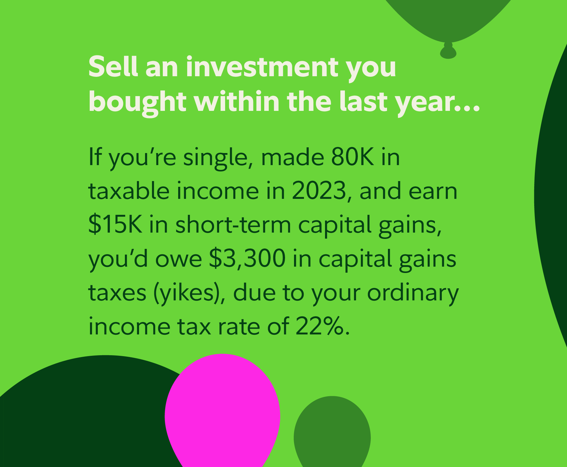 Sell an investment you bought within the last year: If you're single, made 80k in taxable income in 2023, and earn $15k in short-term capital gains, you'd owe $3,300 in capital gains taxes (yikes!), due to your ordinary income tax rate of 22%.